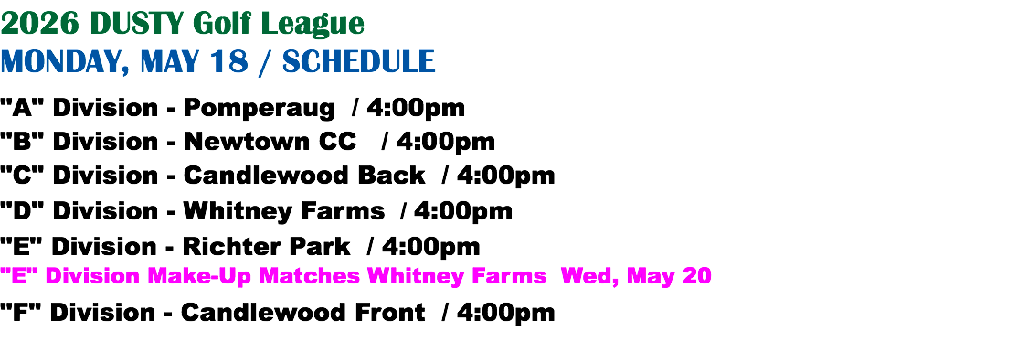 2026 DUSTY Golf League MONDAY, MAY 18 / SCHEDULE "A" Division - Pomperaug / 4:00pm "B" Division - Newtown CC / 4:00pm "C" Division - Candlewood Back / 4:00pm "D" Division - Whitney Farms / 4:00pm "E" Division - Richter Park / 4:00pm "E" Division Make-Up Matches Whitney Farms Wed, May 20 "F" Division - Candlewood Front / 4:00pm