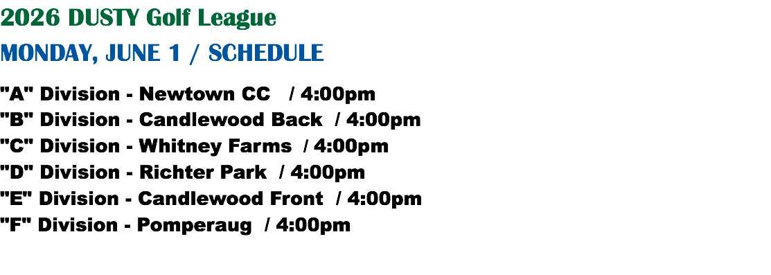 2026 DUSTY Golf League MONDAY, JUNE 1 / SCHEDULE "A" Division - Newtown CC / 4:00pm "B" Division - Candlewood Back / 4:00pm "C" Division - Whitney Farms / 4:00pm "D" Division - Richter Park / 4:00pm "E" Division - Candlewood Front / 4:00pm "F" Division - Pomperaug / 4:00pm
