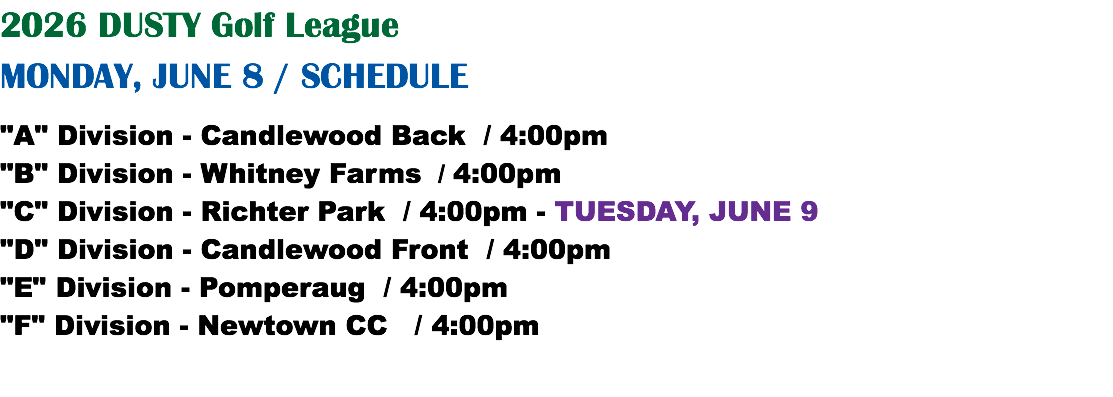 2026 DUSTY Golf League MONDAY, JUNE 8 / SCHEDULE "A" Division - Candlewood Back / 4:00pm "B" Division - Whitney Farms / 4:00pm "C" Division - Richter Park / 4:00pm - TUESDAY, JUNE 9 "D" Division - Candlewood Front / 4:00pm "E" Division - Pomperaug / 4:00pm "F" Division - Newtown CC / 4:00pm