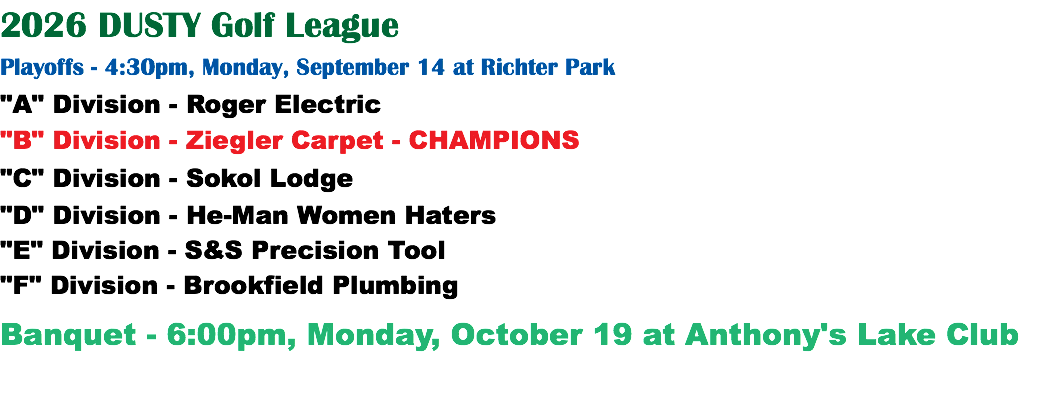 2026 DUSTY Golf League Playoffs - 4:30pm, Monday, September 14 at Richter Park "A" Division - Roger Electric "B" Division - Ziegler Carpet - CHAMPIONS "C" Division - Sokol Lodge "D" Division - He-Man Women Haters "E" Division - S&S Precision Tool "F" Division - Brookfield Plumbing Banquet - 6:00pm, Monday, October 19 at Anthony's Lake Club
