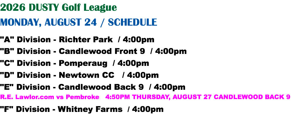 2026 DUSTY Golf League MONDAY, AUGUST 24 / SCHEDULE "A" Division - Richter Park / 4:00pm "B" Division - Candlewood Front 9 / 4:00pm "C" Division - Pomperaug / 4:00pm "D" Division - Newtown CC / 4:00pm "E" Division - Candlewood Back 9 / 4:00pm R.E. Lawlor.com vs Pembroke 4:50PM THURSDAY, AUGUST 27 CANDLEWOOD BACK 9 "F" Division - Whitney Farms / 4:00pm
