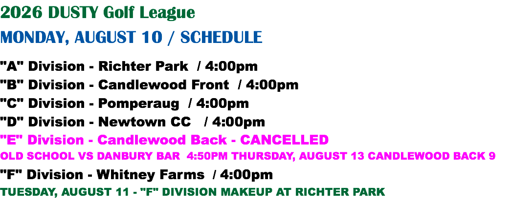 2026 DUSTY Golf League MONDAY, AUGUST 10 / SCHEDULE "A" Division - Richter Park / 4:00pm "B" Division - Candlewood Front / 4:00pm "C" Division - Pomperaug / 4:00pm "D" Division - Newtown CC / 4:00pm "E" Division - Candlewood Back - CANCELLED OLD SCHOOL VS DANBURY BAR 4:50PM THURSDAY, AUGUST 13 CANDLEWOOD BACK 9 "F" Division - Whitney Farms / 4:00pm TUESDAY, AUGUST 11 - "F" DIVISION MAKEUP AT RICHTER PARK